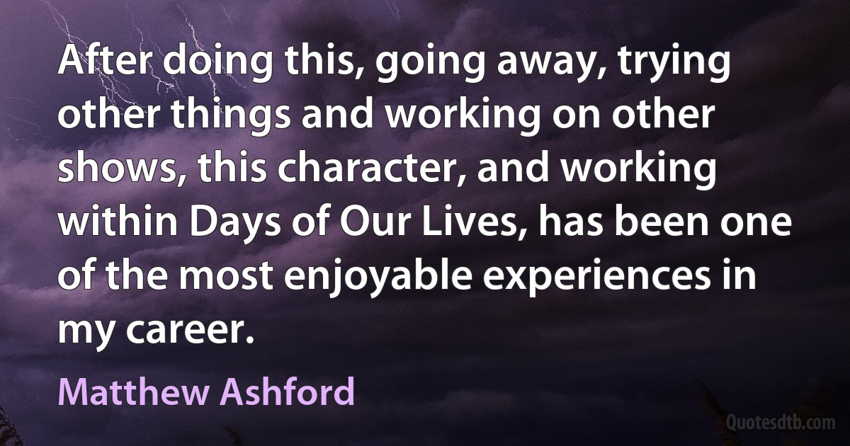 After doing this, going away, trying other things and working on other shows, this character, and working within Days of Our Lives, has been one of the most enjoyable experiences in my career. (Matthew Ashford)