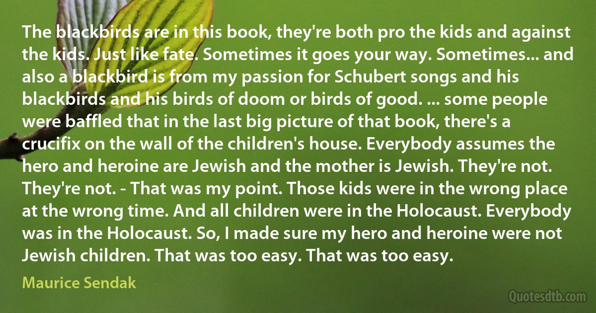 The blackbirds are in this book, they're both pro the kids and against the kids. Just like fate. Sometimes it goes your way. Sometimes... and also a blackbird is from my passion for Schubert songs and his blackbirds and his birds of doom or birds of good. ... some people were baffled that in the last big picture of that book, there's a crucifix on the wall of the children's house. Everybody assumes the hero and heroine are Jewish and the mother is Jewish. They're not. They're not. - That was my point. Those kids were in the wrong place at the wrong time. And all children were in the Holocaust. Everybody was in the Holocaust. So, I made sure my hero and heroine were not Jewish children. That was too easy. That was too easy. (Maurice Sendak)