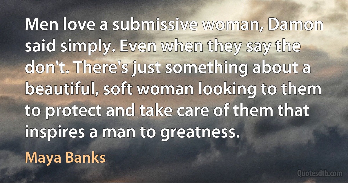 Men love a submissive woman, Damon said simply. Even when they say the don't. There's just something about a beautiful, soft woman looking to them to protect and take care of them that inspires a man to greatness. (Maya Banks)