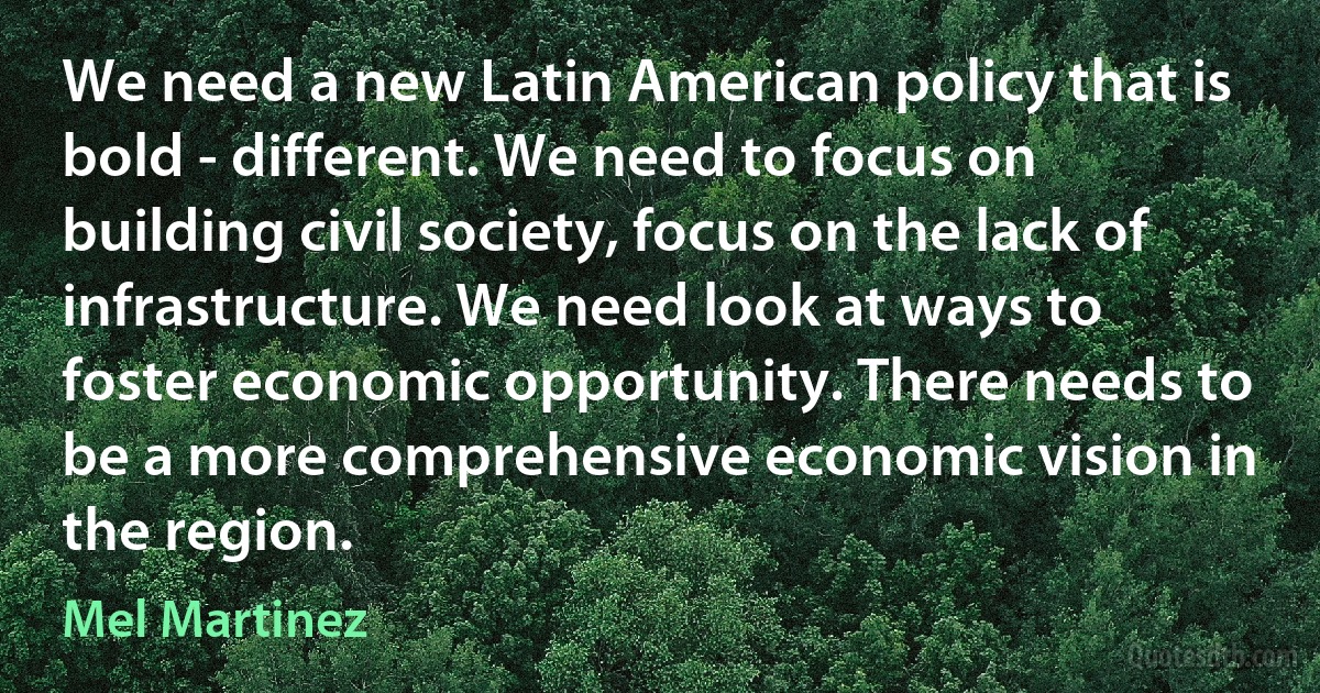 We need a new Latin American policy that is bold - different. We need to focus on building civil society, focus on the lack of infrastructure. We need look at ways to foster economic opportunity. There needs to be a more comprehensive economic vision in the region. (Mel Martinez)