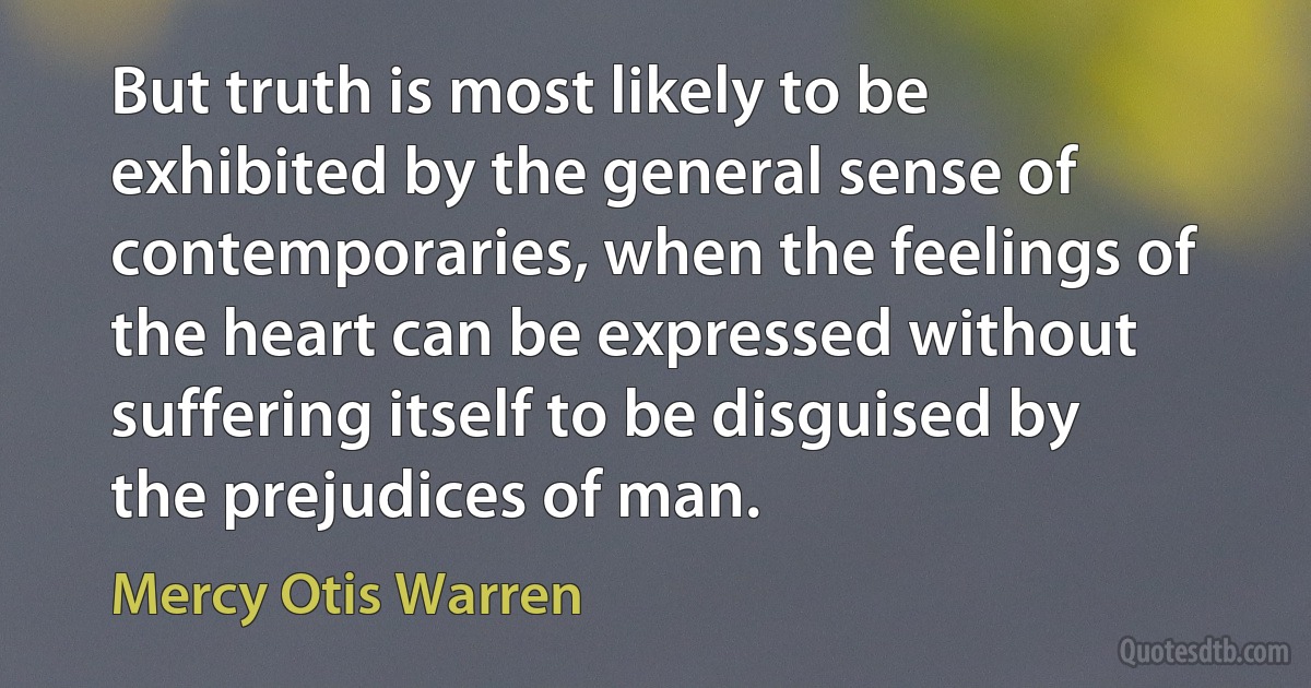 But truth is most likely to be exhibited by the general sense of contemporaries, when the feelings of the heart can be expressed without suffering itself to be disguised by the prejudices of man. (Mercy Otis Warren)