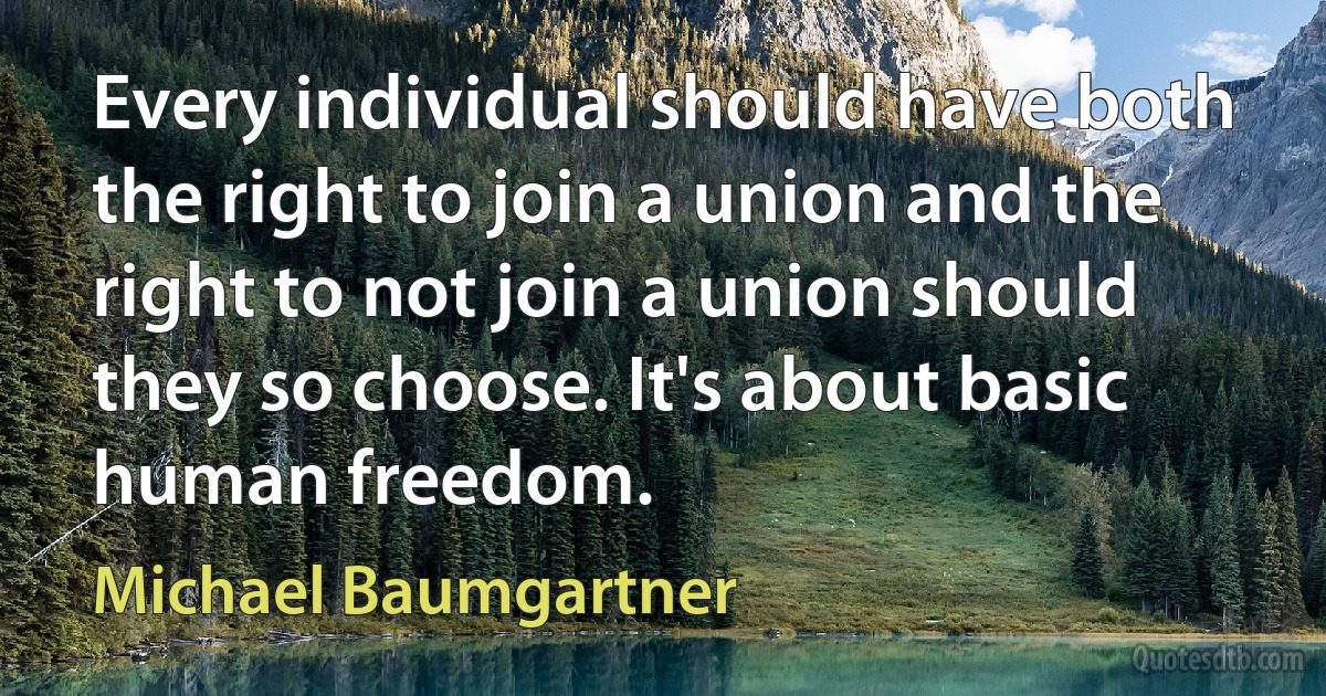 Every individual should have both the right to join a union and the right to not join a union should they so choose. It's about basic human freedom. (Michael Baumgartner)