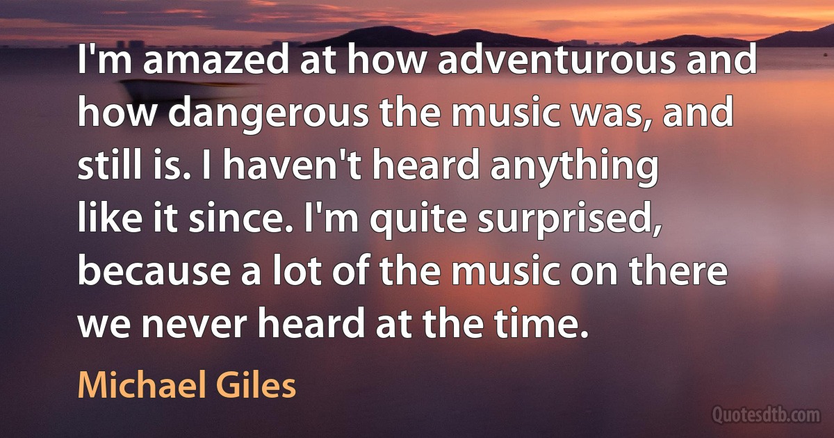 I'm amazed at how adventurous and how dangerous the music was, and still is. I haven't heard anything like it since. I'm quite surprised, because a lot of the music on there we never heard at the time. (Michael Giles)