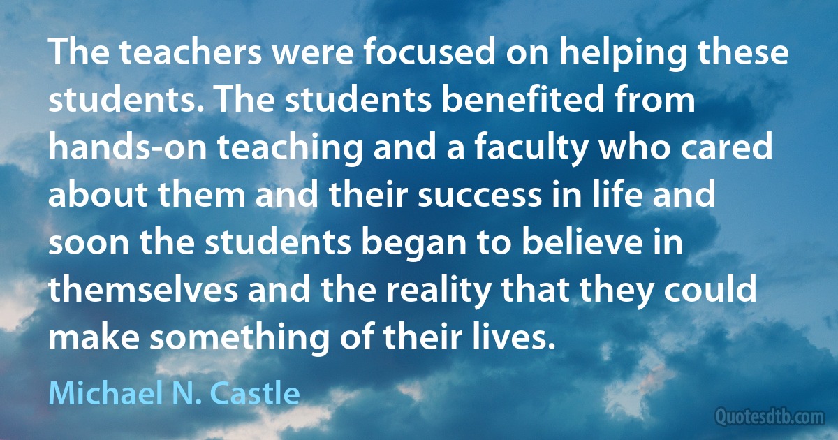 The teachers were focused on helping these students. The students benefited from hands-on teaching and a faculty who cared about them and their success in life and soon the students began to believe in themselves and the reality that they could make something of their lives. (Michael N. Castle)