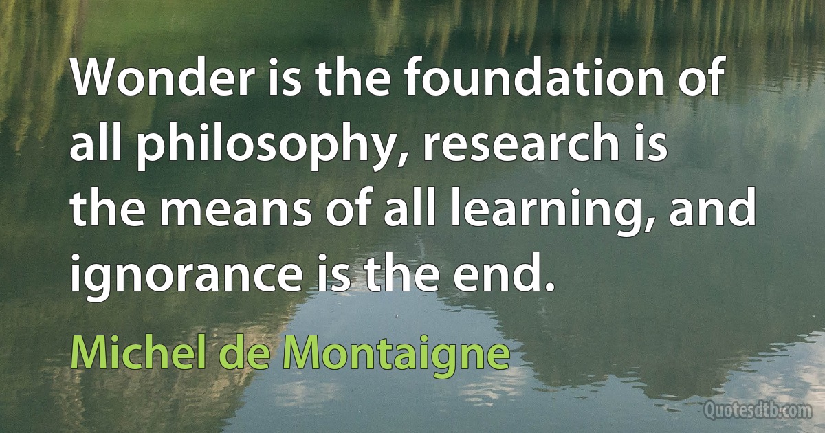 Wonder is the foundation of all philosophy, research is the means of all learning, and ignorance is the end. (Michel de Montaigne)