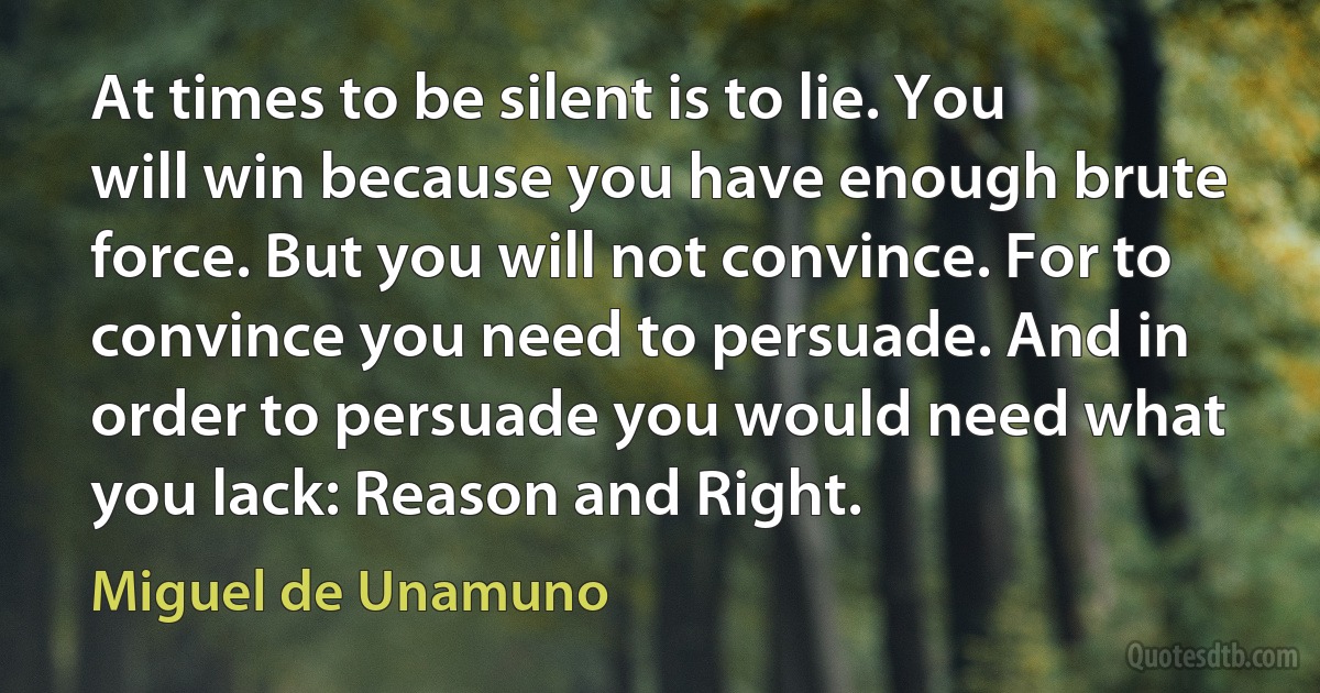 At times to be silent is to lie. You will win because you have enough brute force. But you will not convince. For to convince you need to persuade. And in order to persuade you would need what you lack: Reason and Right. (Miguel de Unamuno)