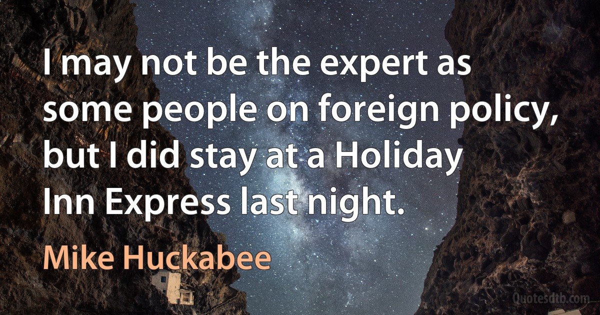 I may not be the expert as some people on foreign policy, but I did stay at a Holiday Inn Express last night. (Mike Huckabee)