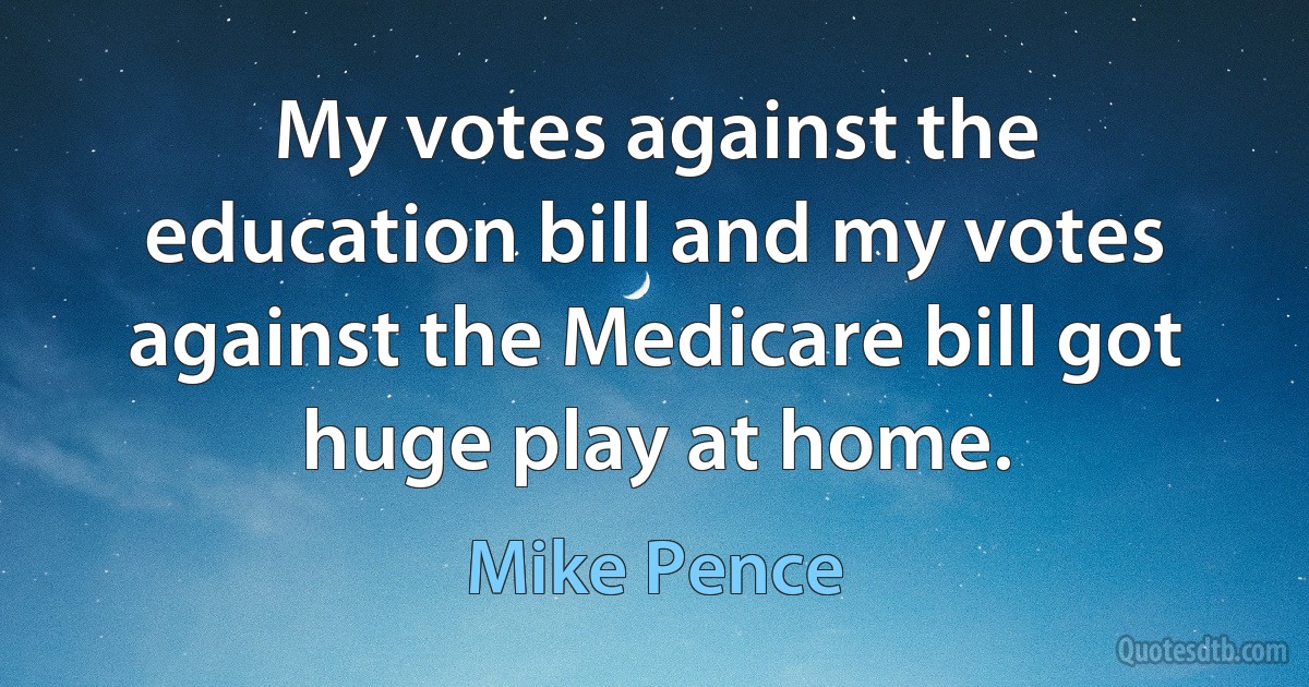 My votes against the education bill and my votes against the Medicare bill got huge play at home. (Mike Pence)