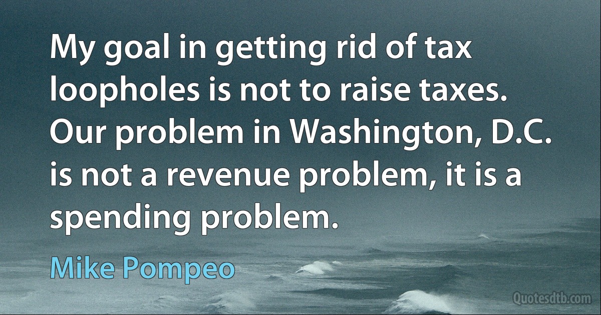 My goal in getting rid of tax loopholes is not to raise taxes. Our problem in Washington, D.C. is not a revenue problem, it is a spending problem. (Mike Pompeo)