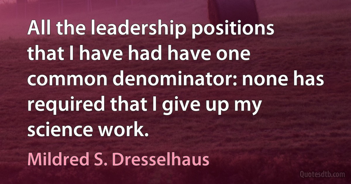 All the leadership positions that I have had have one common denominator: none has required that I give up my science work. (Mildred S. Dresselhaus)