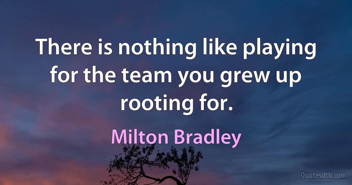 There is nothing like playing for the team you grew up rooting for. (Milton Bradley)