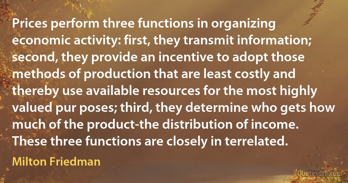 Prices perform three functions in organizing economic activity: first, they transmit information; second, they provide an incentive to adopt those methods of production that are least costly and thereby use available resources for the most highly valued pur poses; third, they determine who gets how much of the product-the distribution of income. These three functions are closely in terrelated. (Milton Friedman)