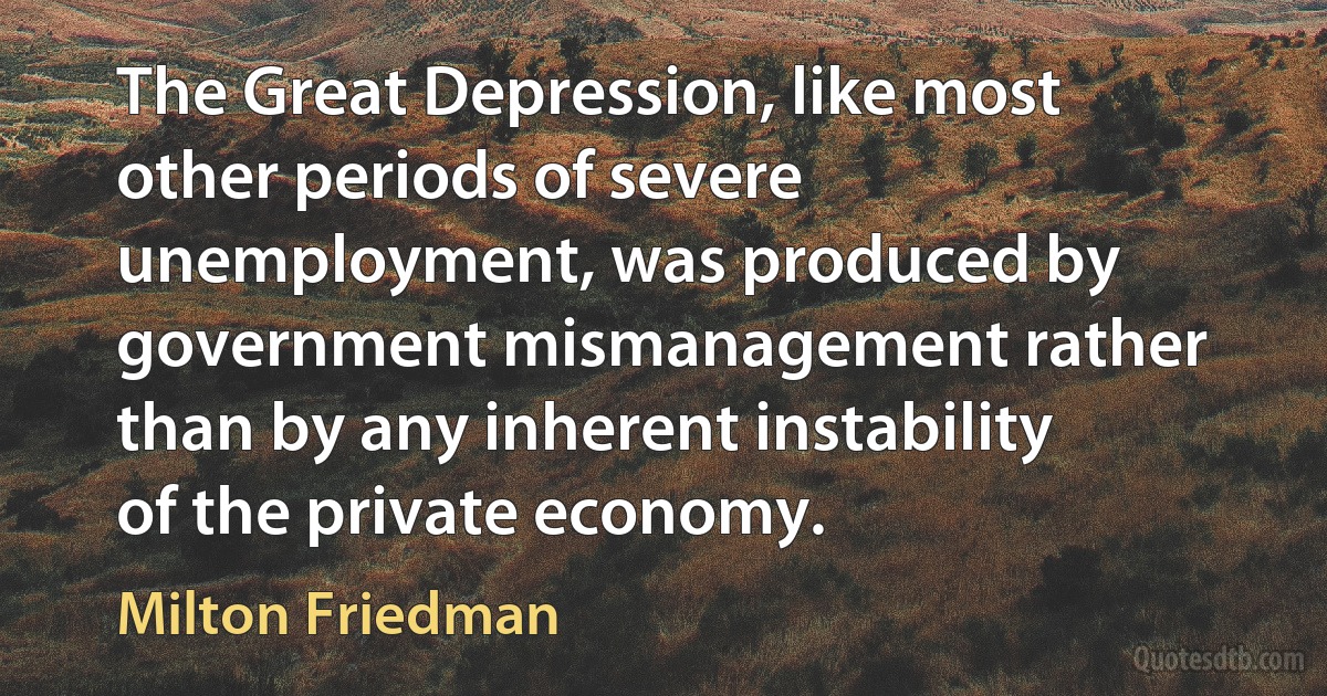 The Great Depression, like most other periods of severe unemployment, was produced by government mismanagement rather than by any inherent instability of the private economy. (Milton Friedman)