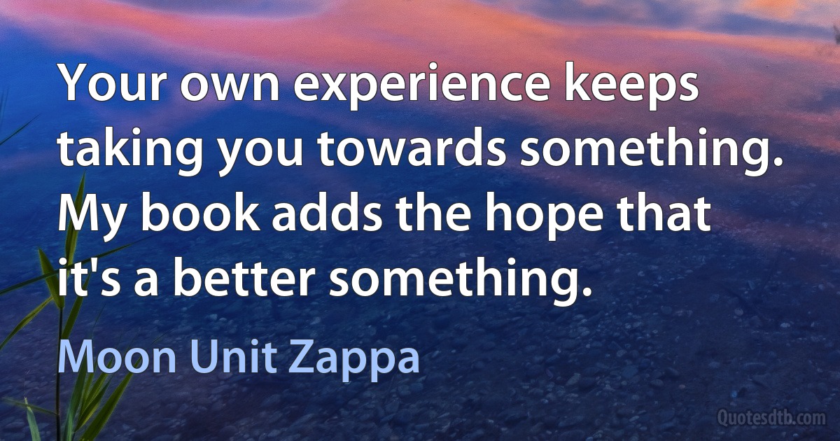 Your own experience keeps taking you towards something. My book adds the hope that it's a better something. (Moon Unit Zappa)