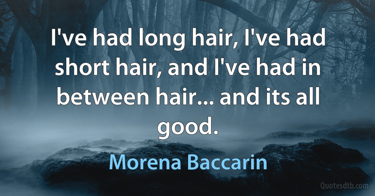 I've had long hair, I've had short hair, and I've had in between hair... and its all good. (Morena Baccarin)