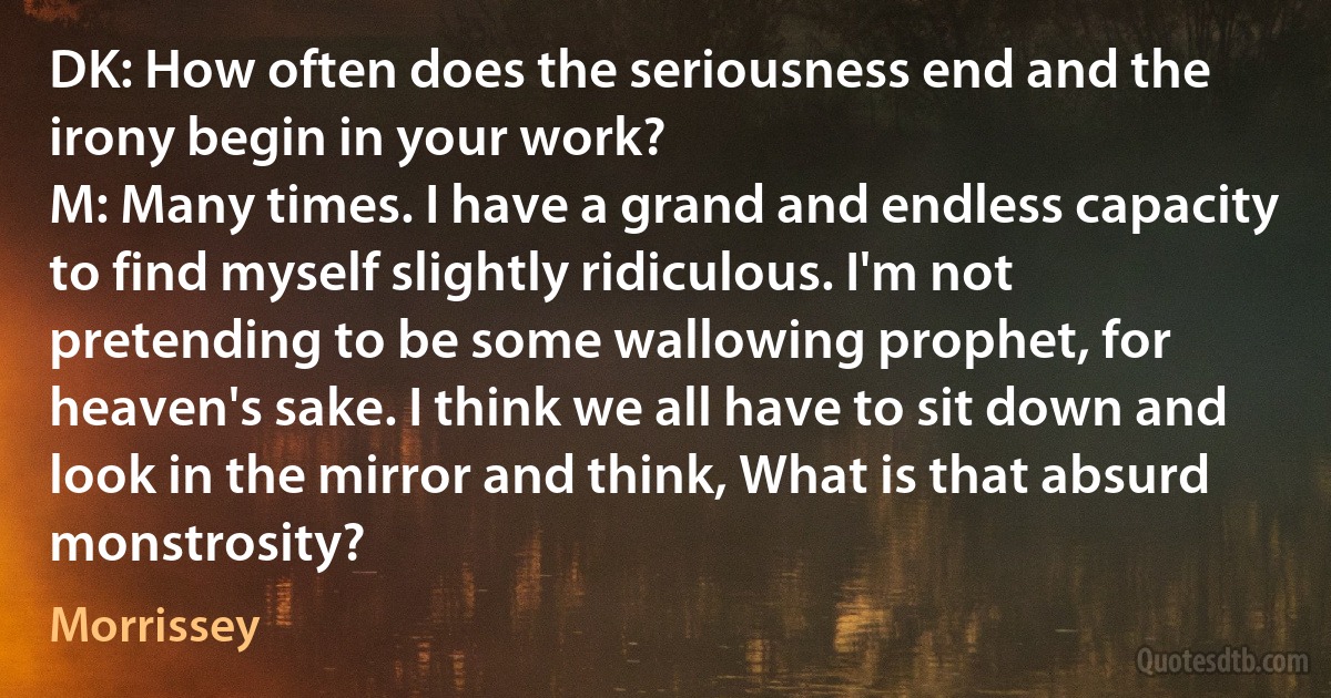 DK: How often does the seriousness end and the irony begin in your work?
M: Many times. I have a grand and endless capacity to find myself slightly ridiculous. I'm not pretending to be some wallowing prophet, for heaven's sake. I think we all have to sit down and look in the mirror and think, What is that absurd monstrosity? (Morrissey)