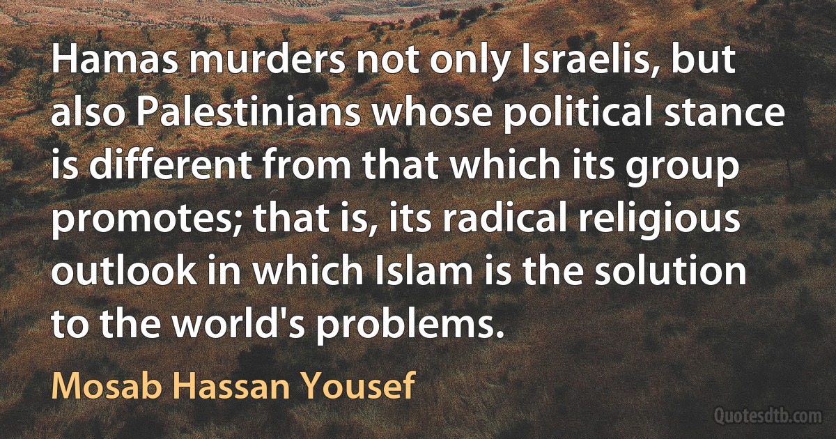 Hamas murders not only Israelis, but also Palestinians whose political stance is different from that which its group promotes; that is, its radical religious outlook in which Islam is the solution to the world's problems. (Mosab Hassan Yousef)