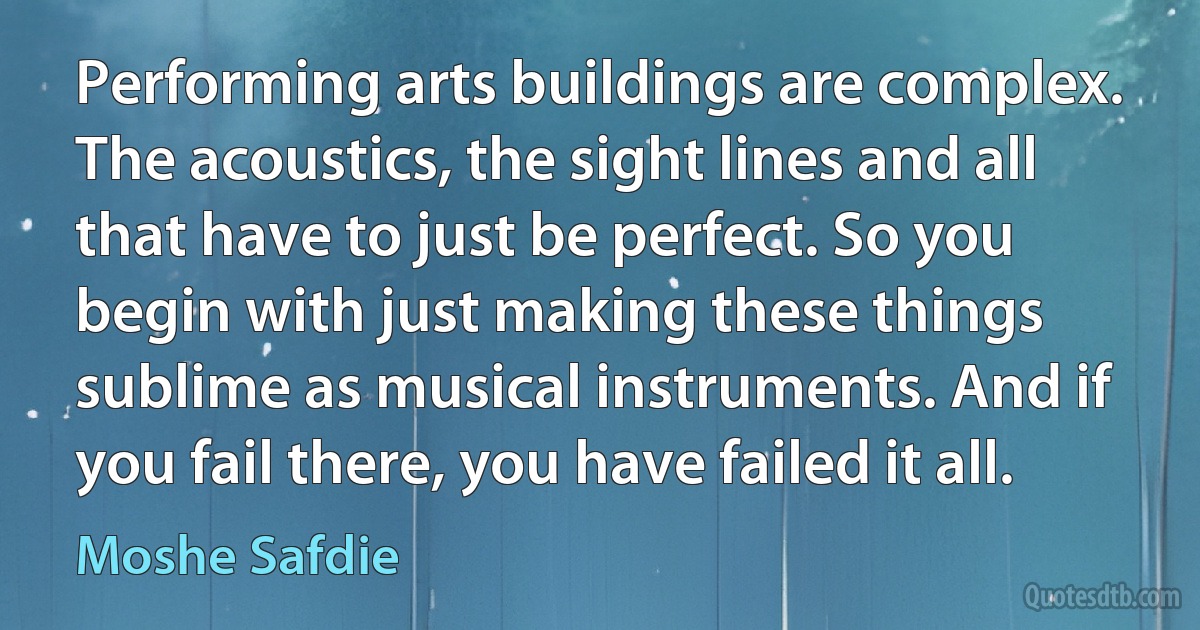 Performing arts buildings are complex. The acoustics, the sight lines and all that have to just be perfect. So you begin with just making these things sublime as musical instruments. And if you fail there, you have failed it all. (Moshe Safdie)