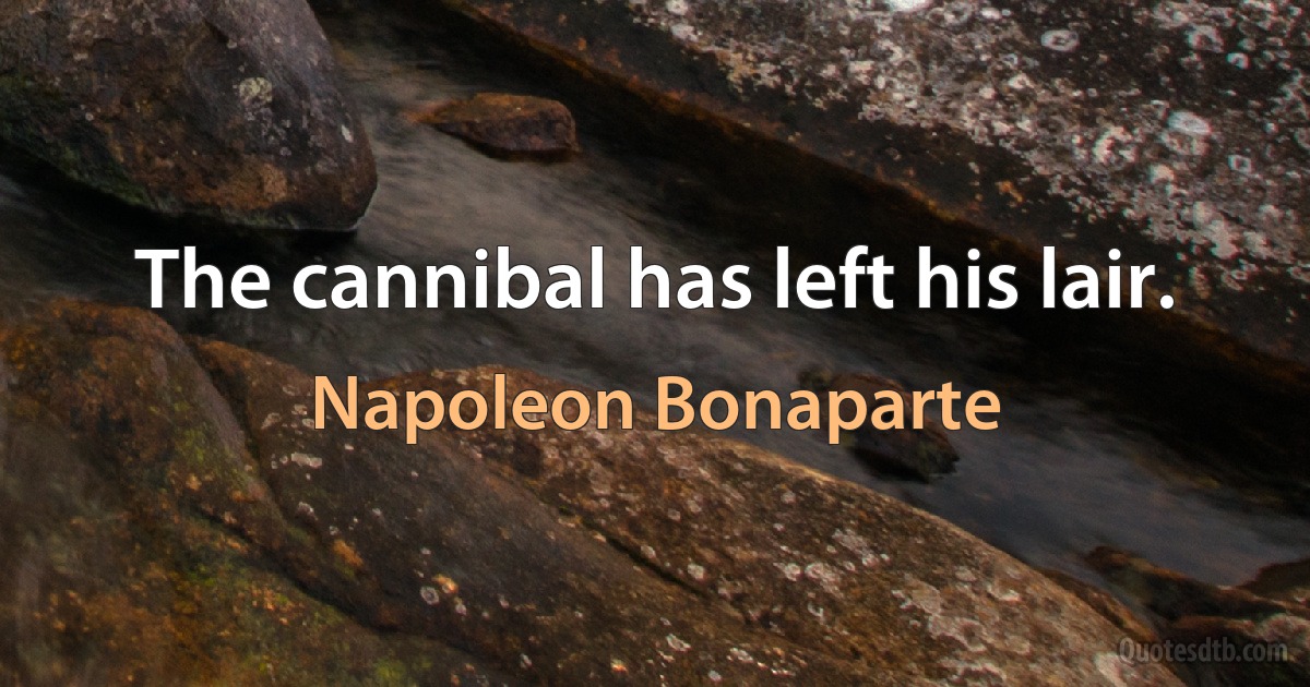 The cannibal has left his lair. (Napoleon Bonaparte)