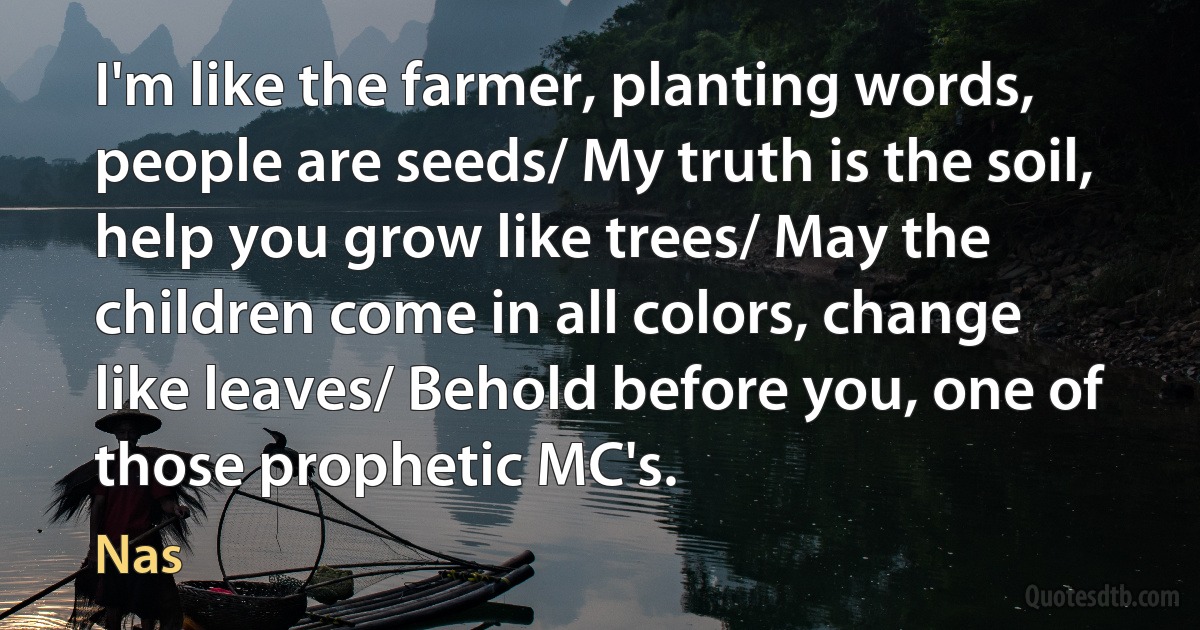 I'm like the farmer, planting words, people are seeds/ My truth is the soil, help you grow like trees/ May the children come in all colors, change like leaves/ Behold before you, one of those prophetic MC's. (Nas)