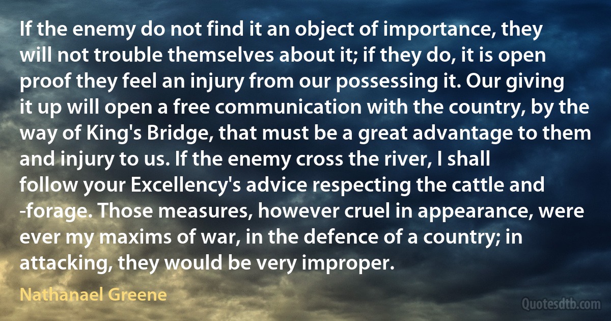 If the enemy do not find it an object of importance, they will not trouble themselves about it; if they do, it is open proof they feel an injury from our possessing it. Our giving it up will open a free communication with the country, by the way of King's Bridge, that must be a great advantage to them and injury to us. If the enemy cross the river, I shall follow your Excellency's advice respecting the cattle and -forage. Those measures, however cruel in appearance, were ever my maxims of war, in the defence of a country; in attacking, they would be very improper. (Nathanael Greene)