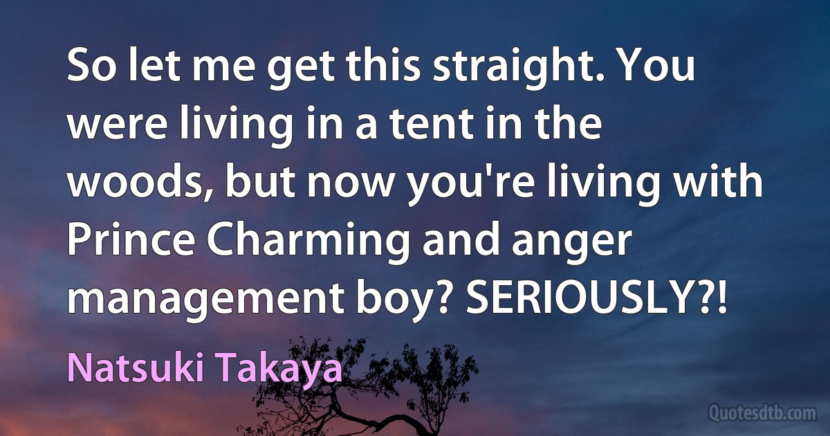 So let me get this straight. You were living in a tent in the woods, but now you're living with Prince Charming and anger management boy? SERIOUSLY?! (Natsuki Takaya)