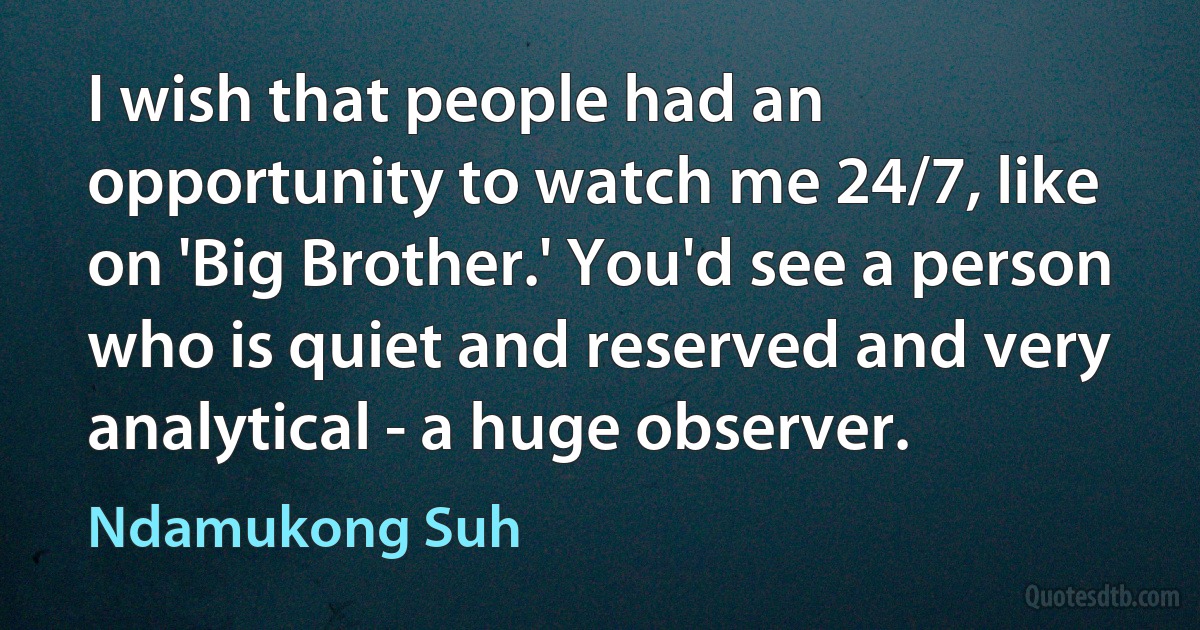 I wish that people had an opportunity to watch me 24/7, like on 'Big Brother.' You'd see a person who is quiet and reserved and very analytical - a huge observer. (Ndamukong Suh)