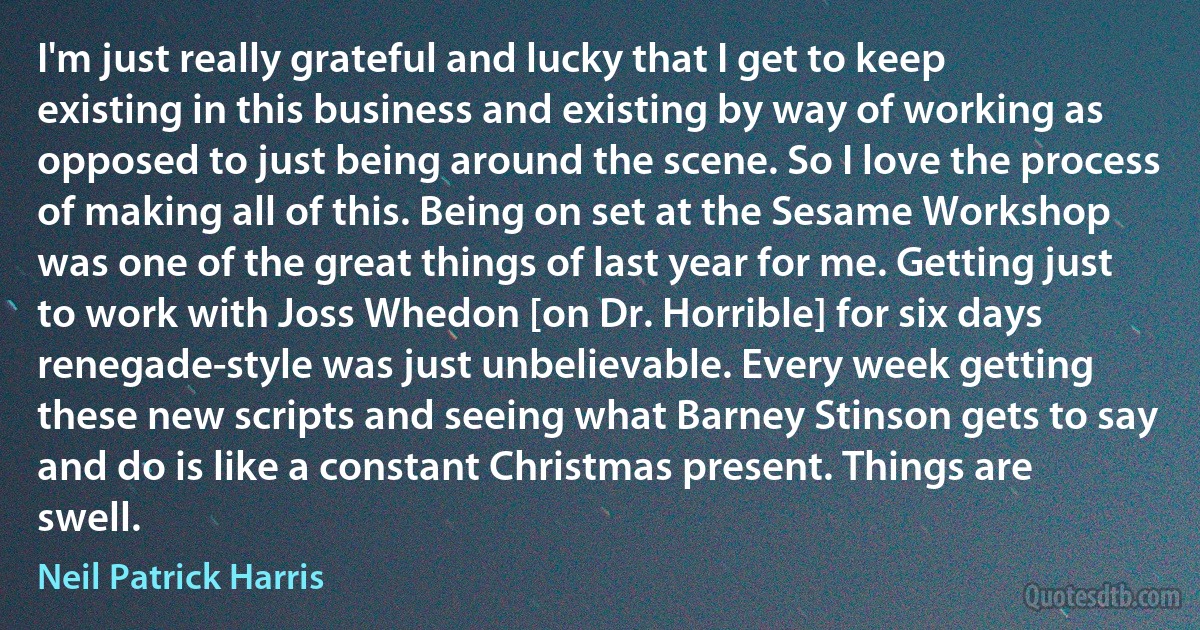 I'm just really grateful and lucky that I get to keep existing in this business and existing by way of working as opposed to just being around the scene. So I love the process of making all of this. Being on set at the Sesame Workshop was one of the great things of last year for me. Getting just to work with Joss Whedon [on Dr. Horrible] for six days renegade-style was just unbelievable. Every week getting these new scripts and seeing what Barney Stinson gets to say and do is like a constant Christmas present. Things are swell. (Neil Patrick Harris)