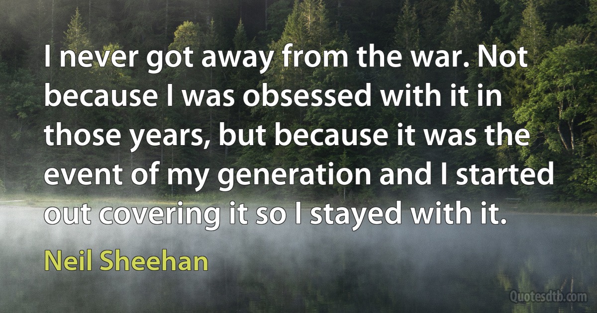 I never got away from the war. Not because I was obsessed with it in those years, but because it was the event of my generation and I started out covering it so I stayed with it. (Neil Sheehan)