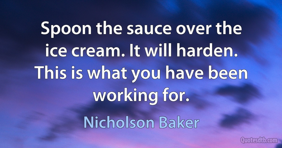 Spoon the sauce over the ice cream. It will harden. This is what you have been working for. (Nicholson Baker)