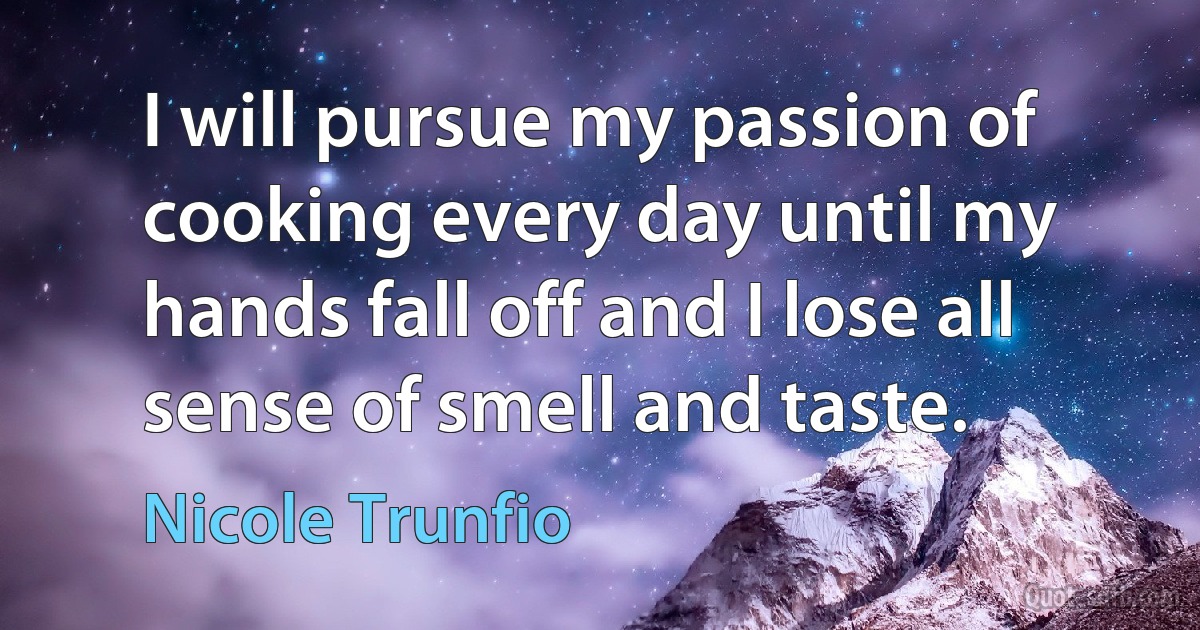 I will pursue my passion of cooking every day until my hands fall off and I lose all sense of smell and taste. (Nicole Trunfio)