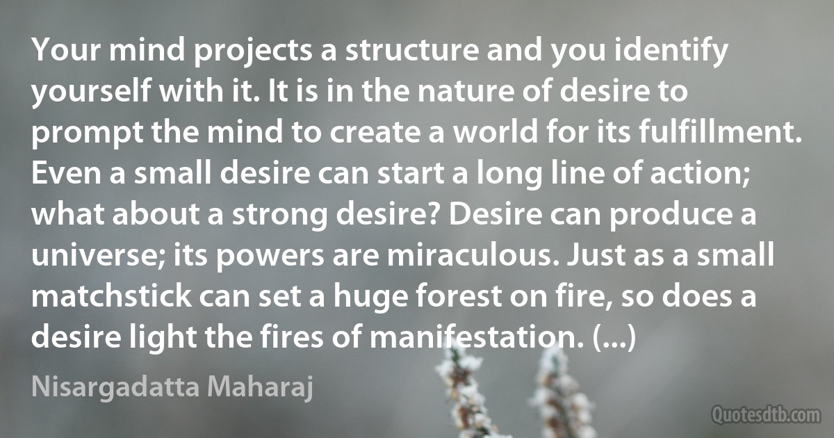 Your mind projects a structure and you identify yourself with it. It is in the nature of desire to prompt the mind to create a world for its fulfillment. Even a small desire can start a long line of action; what about a strong desire? Desire can produce a universe; its powers are miraculous. Just as a small matchstick can set a huge forest on fire, so does a desire light the fires of manifestation. (...) (Nisargadatta Maharaj)