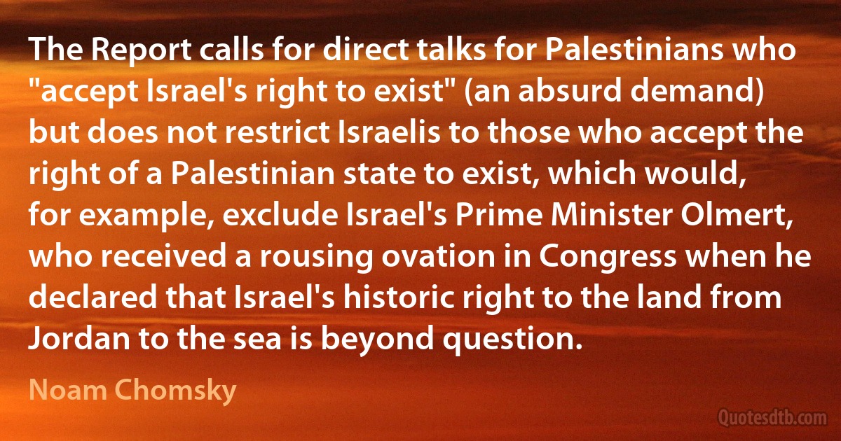 The Report calls for direct talks for Palestinians who "accept Israel's right to exist" (an absurd demand) but does not restrict Israelis to those who accept the right of a Palestinian state to exist, which would, for example, exclude Israel's Prime Minister Olmert, who received a rousing ovation in Congress when he declared that Israel's historic right to the land from Jordan to the sea is beyond question. (Noam Chomsky)