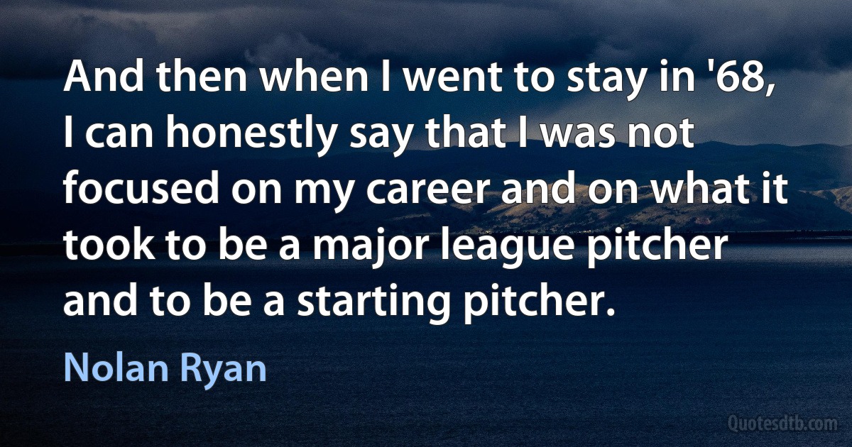 And then when I went to stay in '68, I can honestly say that I was not focused on my career and on what it took to be a major league pitcher and to be a starting pitcher. (Nolan Ryan)