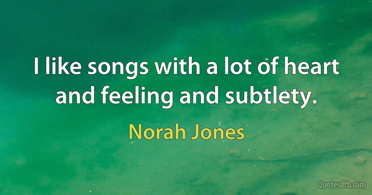 I like songs with a lot of heart and feeling and subtlety. (Norah Jones)