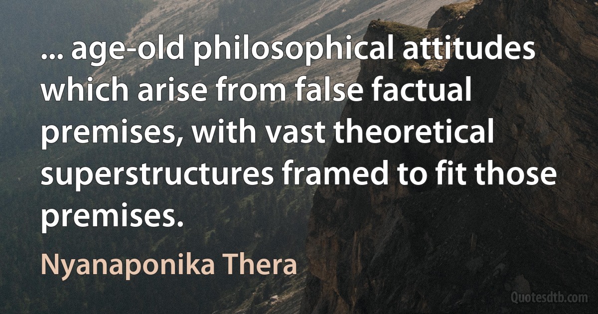 ... age-old philosophical attitudes which arise from false factual premises, with vast theoretical superstructures framed to fit those premises. (Nyanaponika Thera)