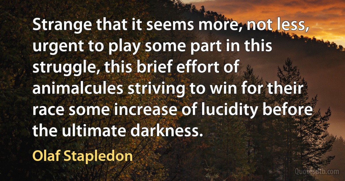 Strange that it seems more, not less, urgent to play some part in this struggle, this brief effort of animalcules striving to win for their race some increase of lucidity before the ultimate darkness. (Olaf Stapledon)