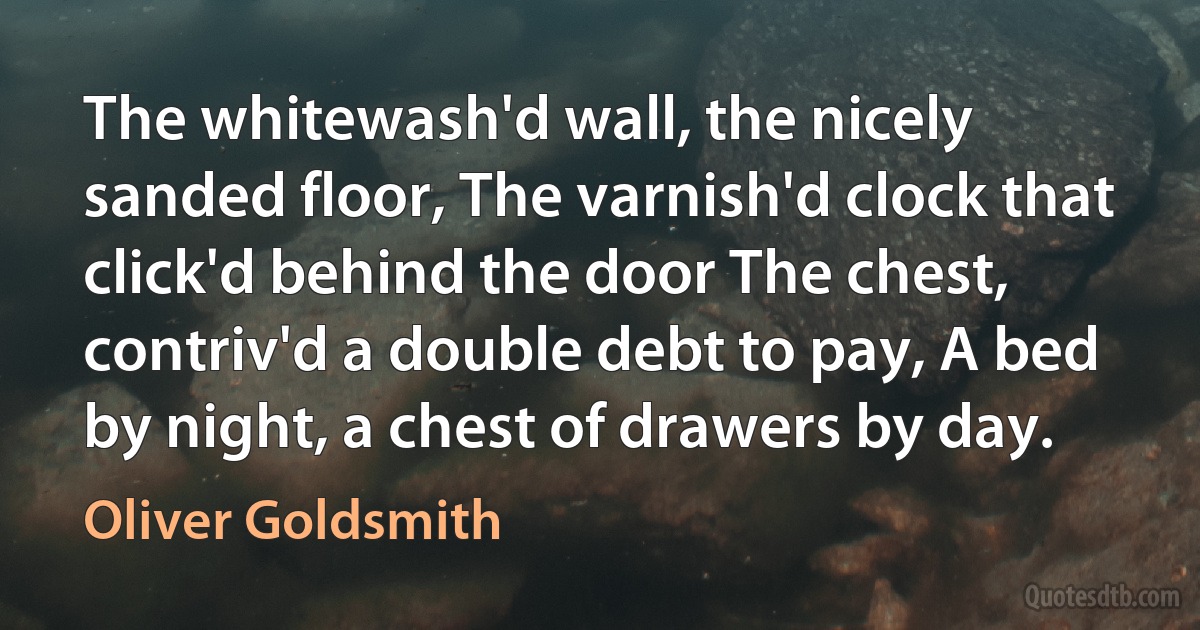 The whitewash'd wall, the nicely sanded floor, The varnish'd clock that click'd behind the door The chest, contriv'd a double debt to pay, A bed by night, a chest of drawers by day. (Oliver Goldsmith)