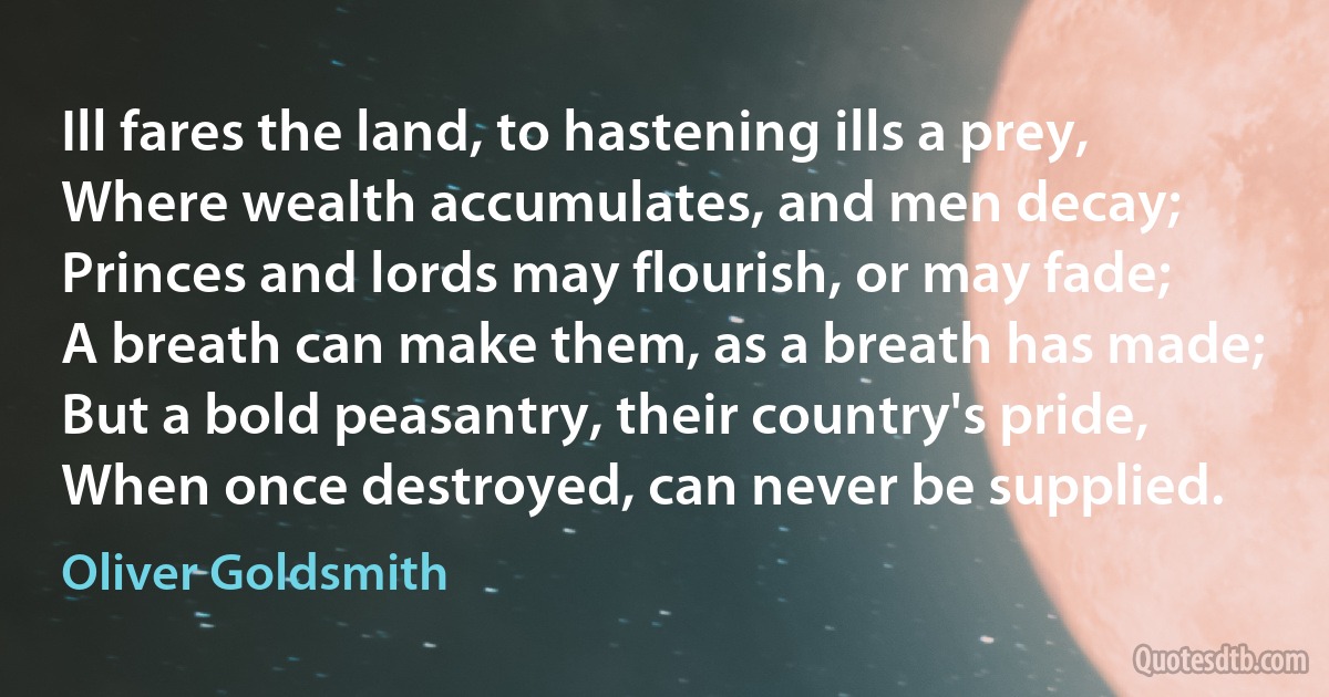 Ill fares the land, to hastening ills a prey,
Where wealth accumulates, and men decay;
Princes and lords may flourish, or may fade;
A breath can make them, as a breath has made;
But a bold peasantry, their country's pride,
When once destroyed, can never be supplied. (Oliver Goldsmith)