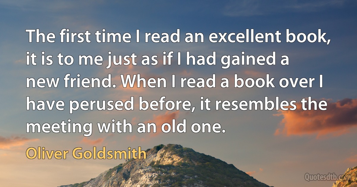 The first time I read an excellent book, it is to me just as if I had gained a new friend. When I read a book over I have perused before, it resembles the meeting with an old one. (Oliver Goldsmith)