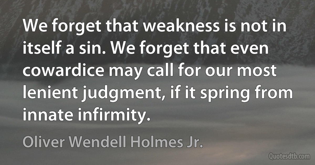 We forget that weakness is not in itself a sin. We forget that even cowardice may call for our most lenient judgment, if it spring from innate infirmity. (Oliver Wendell Holmes Jr.)