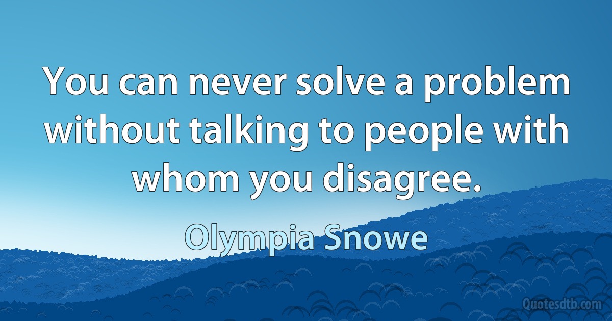 You can never solve a problem without talking to people with whom you disagree. (Olympia Snowe)