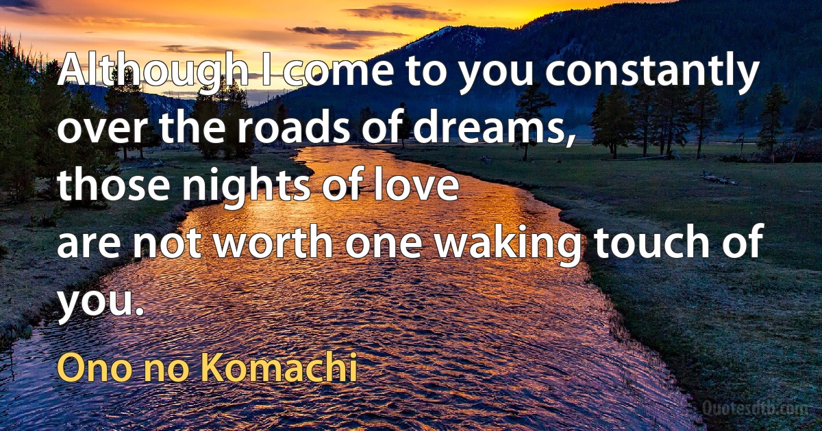 Although I come to you constantly
over the roads of dreams,
those nights of love
are not worth one waking touch of you. (Ono no Komachi)