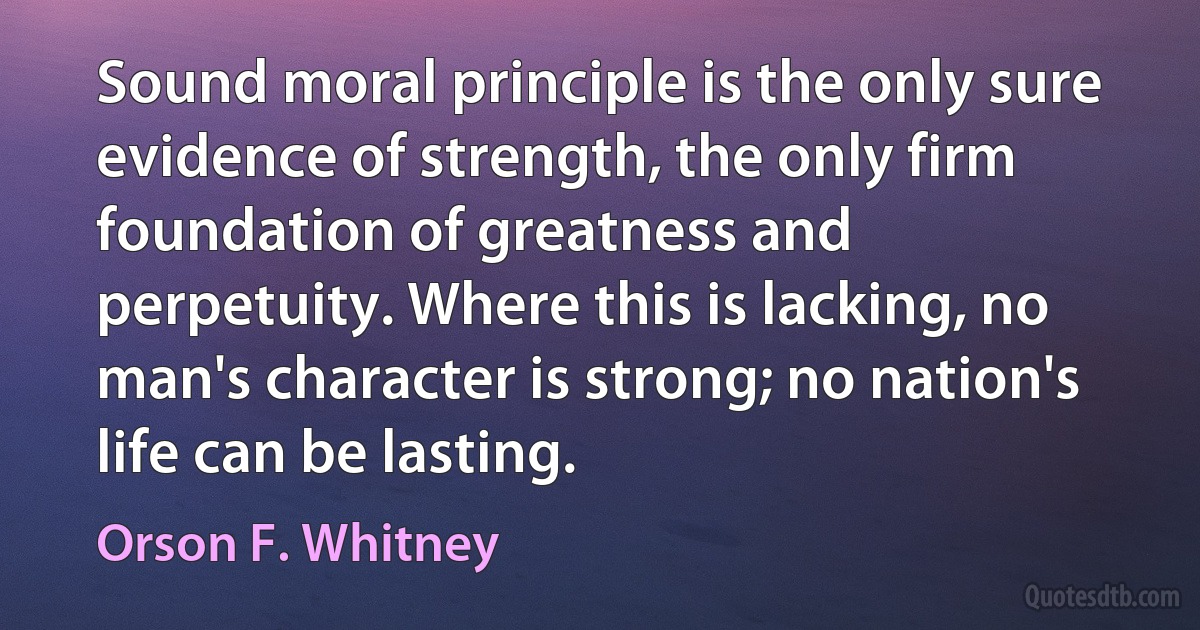 Sound moral principle is the only sure evidence of strength, the only firm foundation of greatness and perpetuity. Where this is lacking, no man's character is strong; no nation's life can be lasting. (Orson F. Whitney)