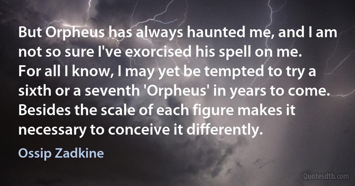 But Orpheus has always haunted me, and I am not so sure I've exorcised his spell on me. For all I know, I may yet be tempted to try a sixth or a seventh 'Orpheus' in years to come. Besides the scale of each figure makes it necessary to conceive it differently. (Ossip Zadkine)