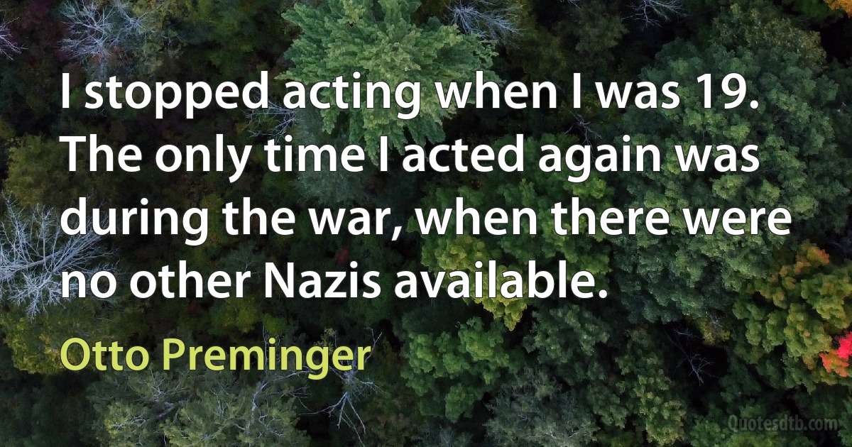 I stopped acting when I was 19. The only time I acted again was during the war, when there were no other Nazis available. (Otto Preminger)