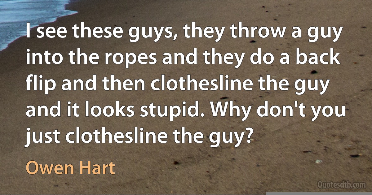 I see these guys, they throw a guy into the ropes and they do a back flip and then clothesline the guy and it looks stupid. Why don't you just clothesline the guy? (Owen Hart)