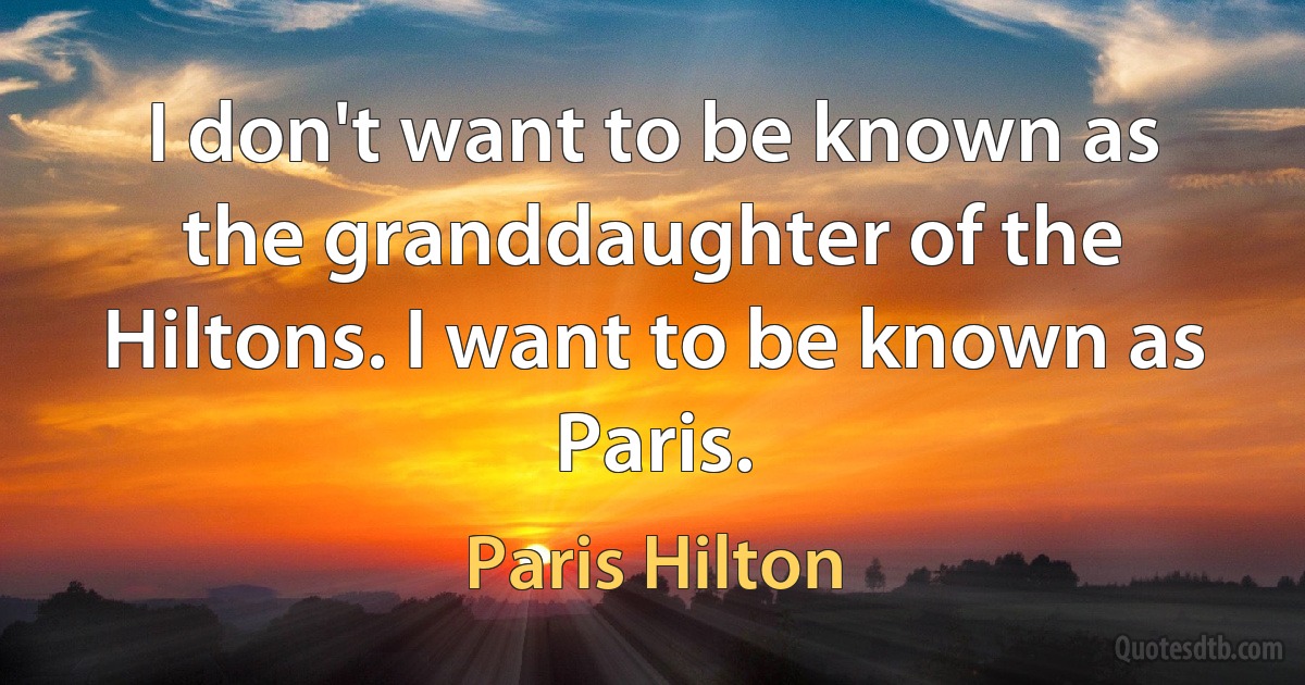 I don't want to be known as the granddaughter of the Hiltons. I want to be known as Paris. (Paris Hilton)