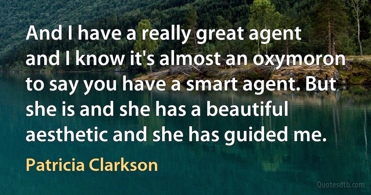 And I have a really great agent and I know it's almost an oxymoron to say you have a smart agent. But she is and she has a beautiful aesthetic and she has guided me. (Patricia Clarkson)