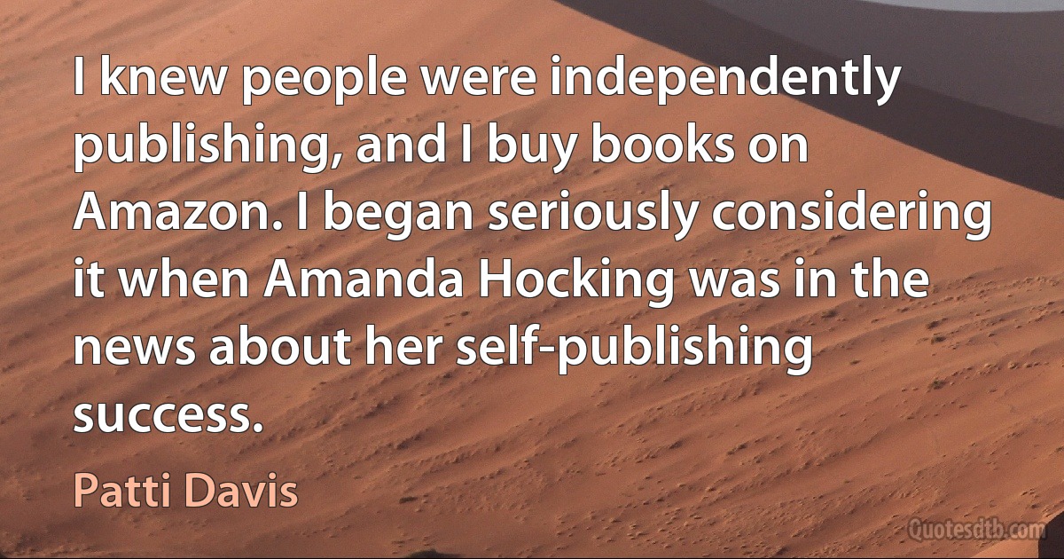 I knew people were independently publishing, and I buy books on Amazon. I began seriously considering it when Amanda Hocking was in the news about her self-publishing success. (Patti Davis)